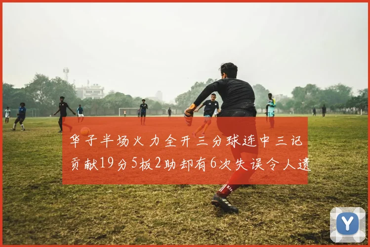 华子半场火力全开三分球连中三记贡献19分5板2助却有6次失误令人遗憾