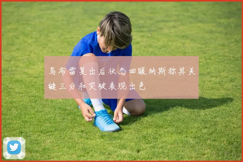乌布雷复出后状态回暖纳斯称其关键三分和突破表现出色