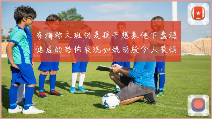 夸梅称文班仍是孩子想象他下盘稳健后的恐怖表现如姚明般令人畏惧