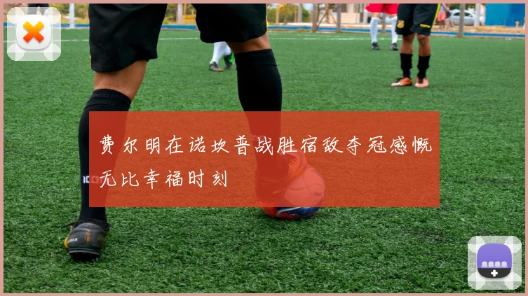 费尔明在诺坎普战胜宿敌夺冠感慨无比幸福时刻