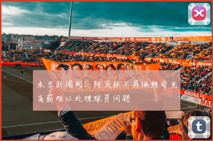 米兰新闻网：阿莫林不再依赖奇克高薪难以处理球员问题
