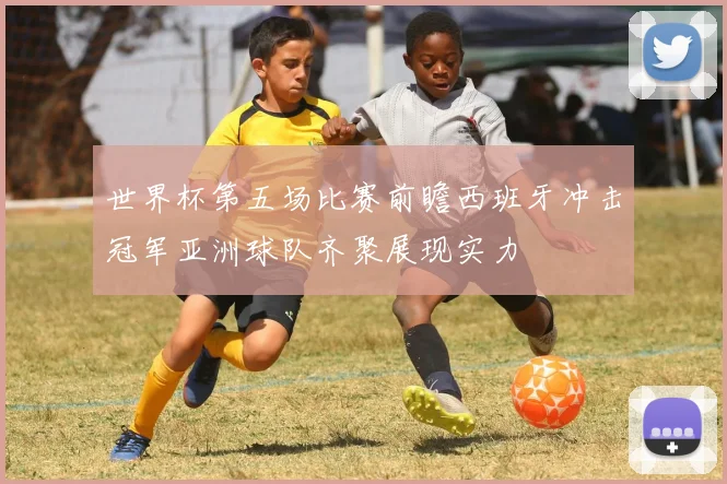 世界杯第五场比赛前瞻西班牙冲击冠军亚洲球队齐聚展现实力