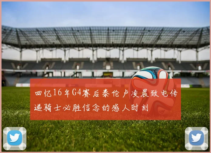 回忆16年G4赛后泰伦卢凌晨致电传递骑士必胜信念的感人时刻