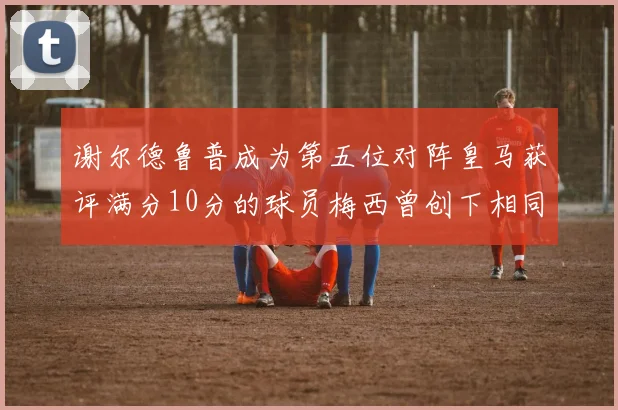 谢尔德鲁普成为第五位对阵皇马获评满分10分的球员梅西曾创下相同成就