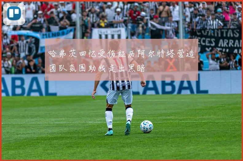 哈弗茨回忆受伤经历阿尔特塔营造团队氛围助我走出黑暗