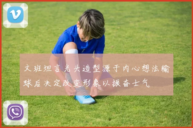 文班坦言光头造型源于内心想法输球后决定改变形象以振奋士气