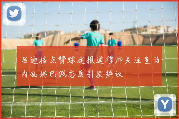 吕迪格点赞球迷报道穆帅关注皇马内乱姆巴佩态度引发热议