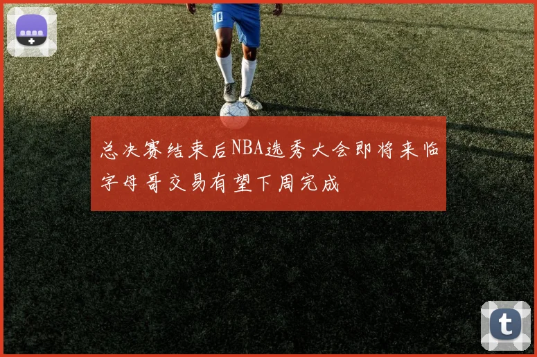 总决赛结束后NBA选秀大会即将来临字母哥交易有望下周完成