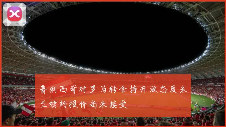 普利西奇对罗马转会持开放态度米兰续约报价尚未接受