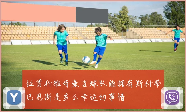 拉贾科维奇豪言球队能拥有斯科蒂巴恩斯是多么幸运的事情