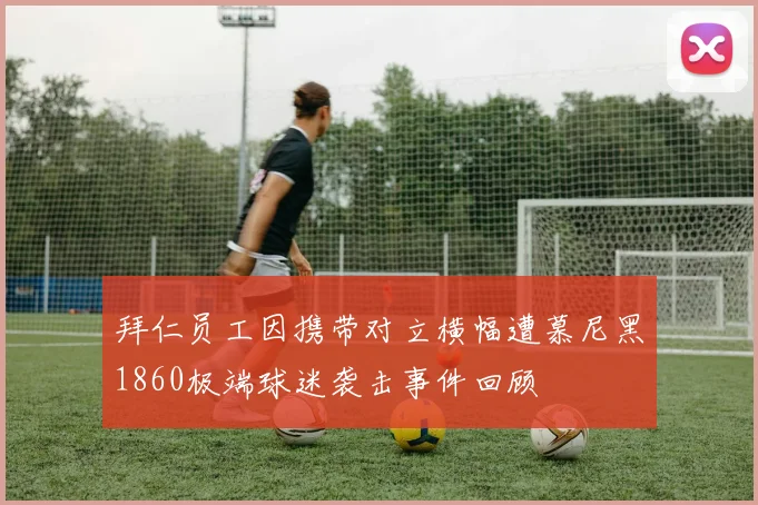 拜仁员工因携带对立横幅遭慕尼黑1860极端球迷袭击事件回顾