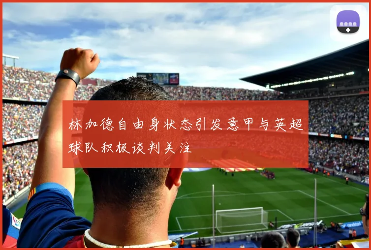 林加德自由身状态引发意甲与英超球队积极谈判关注