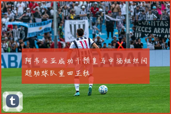 阿韦洛亚成功干预皇马中场组织问题助球队重回正轨