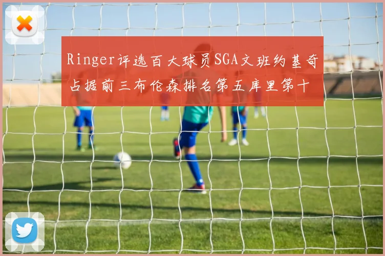 Ringer评选百大球员SGA文班约基奇占据前三布伦森排名第五库里第十杜兰特第十六詹姆斯第二十