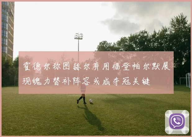 霍德尔称图赫尔弃用福登帕尔默展现魄力替补阵容或成夺冠关键