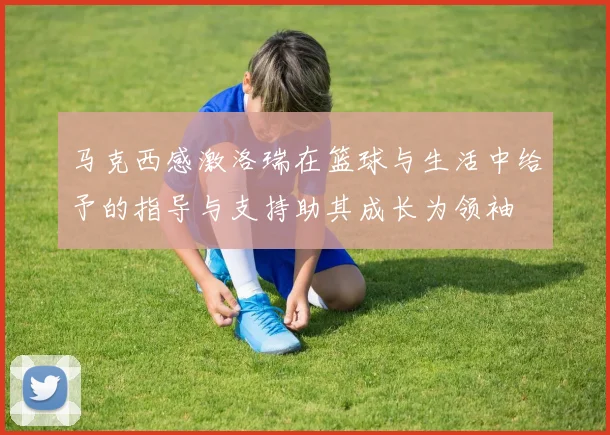 马克西感激洛瑞在篮球与生活中给予的指导与支持助其成长为领袖
