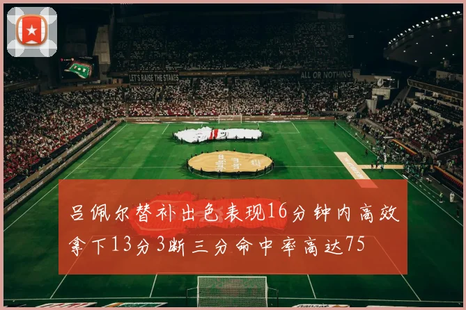 吕佩尔替补出色表现16分钟内高效拿下13分3断三分命中率高达75