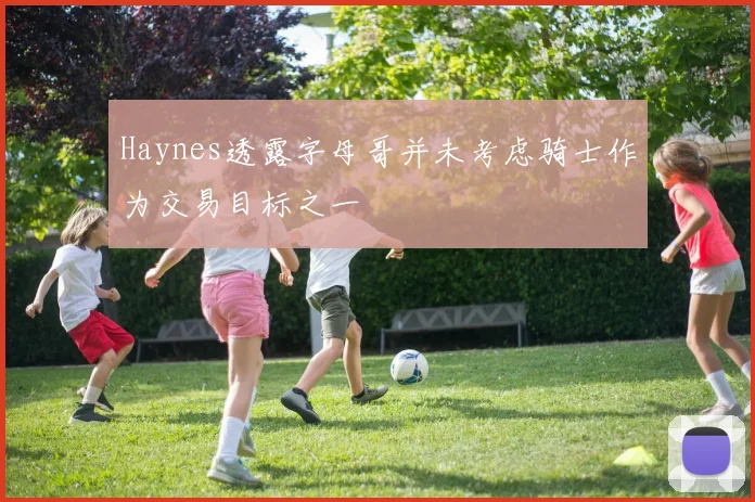 Haynes透露字母哥并未考虑骑士作为交易目标之一