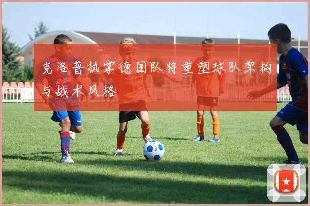 克洛普执掌德国队将重塑球队架构与战术风格